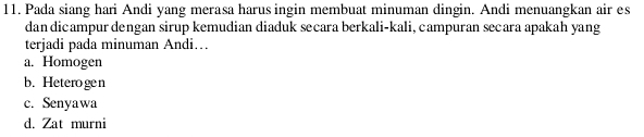 Pada siang hari Andi yang merasa harus ingin membuat minuman dingin. Andi menuangkan air es
dan dicampur dengan sirup kemudian diaduk secara berkali-kali, campuran secara apakah yang
terjadi pada minuman Andi…
a. Homogen
b. Heterogen
c. Senyawa
d. Zat murni