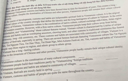 A. fongek A. I n sengm
2912, Đọc đoạn văn dưới đây và điễn T(True) trước câu có nội dung đùng với nội dung bài đọc, điển VFn
Kanonal Vietnamese customs and habits have been formed time to time for thousands of years. This creates a loog -
ruớc câu có nội dung sai với nội dung bài đọc.
mrise culture. Despite the domination of Chinese and other powers, Vietnamese people still remains their unique cultural
n te course of development, customs and habits are indipensable spiritual field in Vietnamese culture. It is the original idenstity.
umeral values of the country strongly that define the identity and the long-lastingness of culture in Vietnam. In the entire
ltory of Vietnam, Vietnamese culture is the combination of native culture, cultural exchange with China, Asian region
nd wester countries. However, with a firm native culture, Vietnamese people keep their culture away from being
mmilation, and '''Vietnamizing''' those cultural features instead. Vietnam culture is characterized by a series of unique
usmams and habits such as worshiping ancestors, chewing betel, and other customs in traditional ceremonies like funeral
eremony, long -life ceremony, etc. These customs and habits are associated with community of villages. Vietnam is a
centry of festivals, especially in spring. There are several famous festivals featuring Vietnamese culture like Tet Nguyen
Jan, Tet Nguyen Tieu, Tet Han Thuc, Tet Doan Ngo, Mid-Autumn Festival, etc. Yet, customs and habits of Vietnamese
teople vary from region to region, and ethnic group to ethnic group.
Viemam has a long --lasting culture.
Due to the invasions of Chinese and other powers, Vietnamese people hardly remain their unique cultural identity.
Vietnamese culture is the combination of many cultural components.
Viemamese people build their traditions partly by '''Vietnamizing '''foreign traditions.
_
Vietnamese customs and habits are related to community of villages._
In Vietnam, festivals are mostly held in spring.
In Vietnam, customs and habits of people are quite the same throughout the country._
