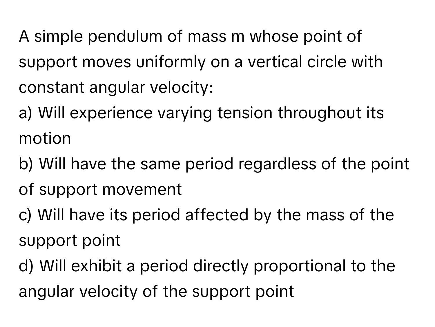 A simple pendulum of mass m whose point of support moves uniformly on a vertical circle with constant angular velocity:

a) Will experience varying tension throughout its motion
b) Will have the same period regardless of the point of support movement
c) Will have its period affected by the mass of the support point
d) Will exhibit a period directly proportional to the angular velocity of the support point