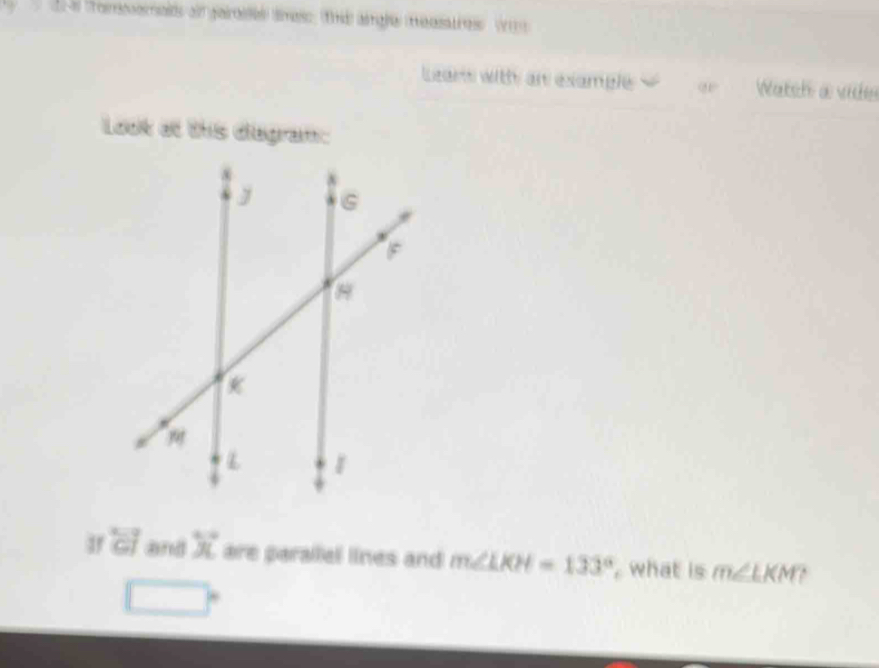 te tromomalds all garoses smess, the aigle measatres w 
Leans withy an example o Watch a vide 
Look at this diegram: 
3 overleftrightarrow CJ and X are parallel lines and m∠ LKH=133° , what is m∠ LKM