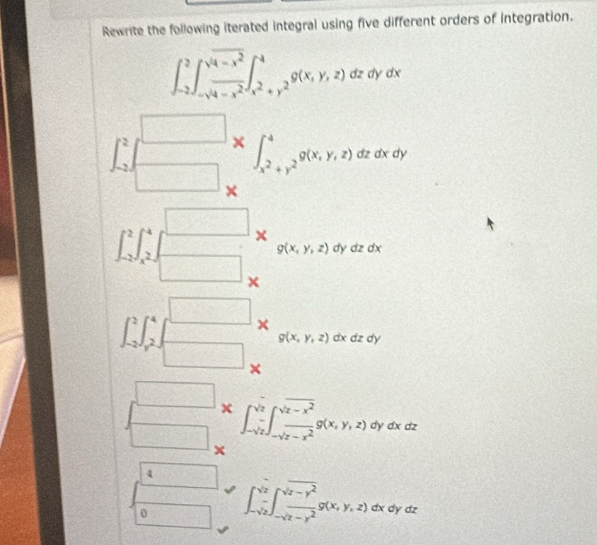 Rewrite the following iterated integral using five different orders of integration.
∈t _(-2)^2∈t _-sqrt(4-x^2)^sqrt(4-x^2)∈t _x^2+y^2^4g(x,y,z)dzdydx
∈t _(-2)^2 beginbmatrix □  □ endbmatrix * ∈t _x^2+y^2^4g(x,y,z)dzdxdy
a
∈t _(-2)^2∈t _x^2^4∈t _(-2)^(□)x_g(x,y,z)dydzdx
1 3/4 
∈t _(-2)^2∈t _y^2^4= □ /□   + g(x,y,z)dxdzd)
□ * ∈t _-sqrt(z)^sqrt(z)∈t _-sqrt(z-x^2)^sqrt(z-x^2)g(x,y,z) )dydxd
2 
□
A(2,4)
0 □ ∈t _-sqrt(z)^sqrt(z)∈t _-sqrt(z-y^2)^sqrt(z-y^2)g(x,y,z)dxd aya