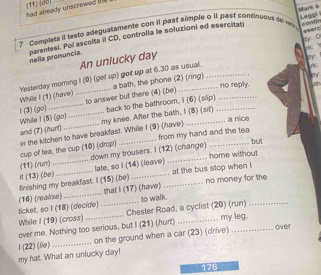 (11) (đô) ... 
Mark è 
had already unscrewed the 
Leggi i 
eserc 
7 Completa il testo adeguatamente con il past simple o il past continuous dei ver contin 
tty: O 
rk: Y 
parentesi. Poi ascolta il CD, controlla le soluzioni ed esercitati nella pronuncia. 
An unlucky day 
ty 
itty: 
Yesterday morning I (0) (get up) got up at 6.30 as usual. 
no reply. ith 
While I (1) (have) a bath, the phone (2) (ring)_ 
l (3) (go) __to answer but there (4) (be) 
back to the bathroom, I (6) (s/ip) 
While I (5) (go) _my knee. After the bath, I (8) (sit) 
and (7) (hurt) 
in the kitchen to have breakfast. While I (9) (have) a nice 
cup of tea, the cup (10) (drop) _from my hand and the tea 
(11) (run) down my trousers. I (12) (change) 
but 
it (13) (be)_ late, so I (14) (/eave) _home without 
finishing my breakfast. I (15) (be) ._ . at the bus stop when I 

(16) (realise) _that I (17) (have) ._ .. no money for the 
ticket, so I (18) (decide) to walk. 
While I (19) (cross) __Chester Road, a cyclist (20) (run) 
over me. Nothing too serious, but I (21) (hurt) my leg. 
I (22) (lie) _on the ground when a car (23) (drive) _over 
my hat. What an unlucky day! 
176