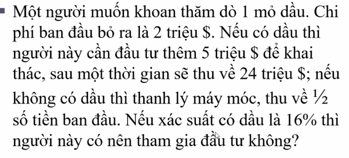 Một người muốn khoan thăm dò 1 mỏ dầu. Chi 
phí ban đầu bỏ ra là 2 triệu $. Nếu có dầu thì 
người này cần đầu tư thêm 5 triệu $ để khai 
thác, sau một thời gian sẽ thu về 24 triệu $; nếu 
không có dầu thì thanh lý máy móc, thu về ½
số tiền ban đầu. Nếu xác suất có dầu là 16% thì 
người này có nên tham gia đầu tư không?