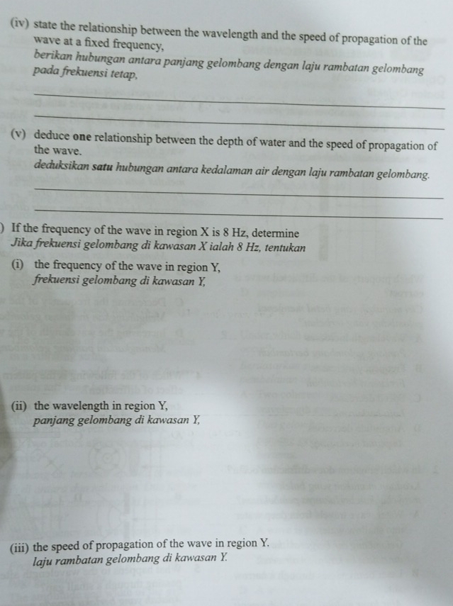 (iv) state the relationship between the wavelength and the speed of propagation of the 
wave at a fixed frequency, 
berikan hubungan antara panjang gelombang dengan laju rambatan gelombang 
pada frekuensi tetap, 
_ 
_ 
(v) deduce one relationship between the depth of water and the speed of propagation of 
the wave. 
deduksikan satu hubungan antara kedalaman air dengan laju rambatan gelombang. 
_ 
_ 
) If the frequency of the wave in region X is 8 Hz, determine 
Jika frekuensi gelombang di kawasan X ialah 8 Hz, tentukan 
(i) the frequency of the wave in region Y, 
frekuensi gelombang di kawasan Y, 
(ii) the wavelength in region Y, 
panjang gelombang di kawasan Y, 
(iii) the speed of propagation of the wave in region Y. 
laju rambatan gelombang di kawasan Y.