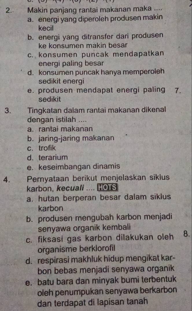 Makin panjang rantai makanan maka ....
a. energi yang diperoleh produsen makin
kecil
b. energi yang ditransfer dari produsen
ke konsumen makin besar
c. konsumen puncak mendapatkan
energi paling besar
d. konsumen puncak hanya memperoleh
sedikit energi
e. produsen mendapat energi paling 7.
sedikit
3. Tingkatan dalam rantai makanan dikenal
dengan istilah ....
a. rantai makanan
b. jaring-jaring makanan
c. trofik
d. terarium
e. keseimbangan dinamis
4. Pernyataan berikut menjelaskan siklus
karbon, kecuali .... HOTS
a. hutan berperan besar dalam siklus
karbon
b. produsen mengubah karbon menjadi
senyawa organik kembali
c. fiksasi gas karbon dilakukan oleh 8.
organisme berklorofil
d. respirasi makhluk hidup mengikat kar-
bon bebas menjadi senyawa organik
e. batu bara dan minyak bumi terbentuk
oleh penumpukan senyawa berkarbon
dan terdapat di lapisan tanah