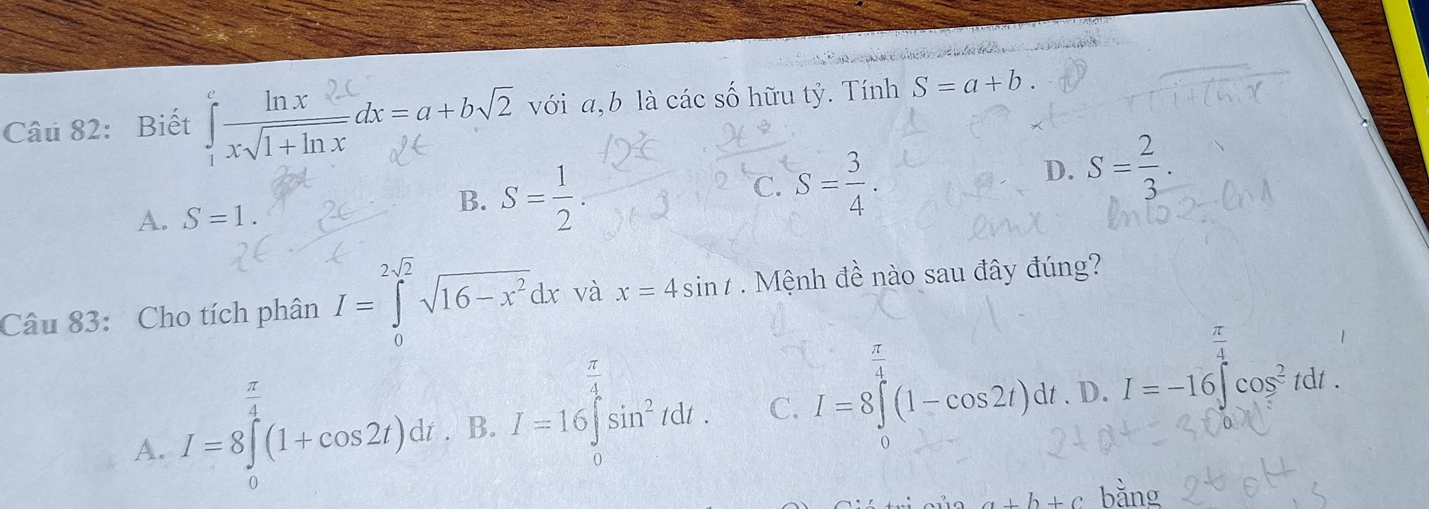 Biết x√1+nx∞x=a+b√2 với a, b là các số hữu tỷ. Tính S=a+b
C. S= 3/4 .
D. S= 2/3 .
A. S=1.
B. S= 1/2 .
2sqrt(2)
Câu 83: Cho tích phân I=∈tlimits _0^((2sqrt(2))sqrt 16-x^2)dx và x=4sin t Mệnh đề nào sau đây đúng?
 π /4 
A. I=8∈tlimits^(frac π)4(1+cos 2t)dt. B. I=16∈tlimits _0^((frac π)4)sin^2tdt. C. I=8∈t (1-cos 2t)dt. D. I=-16∈t cos^2tdt.
b+c ing