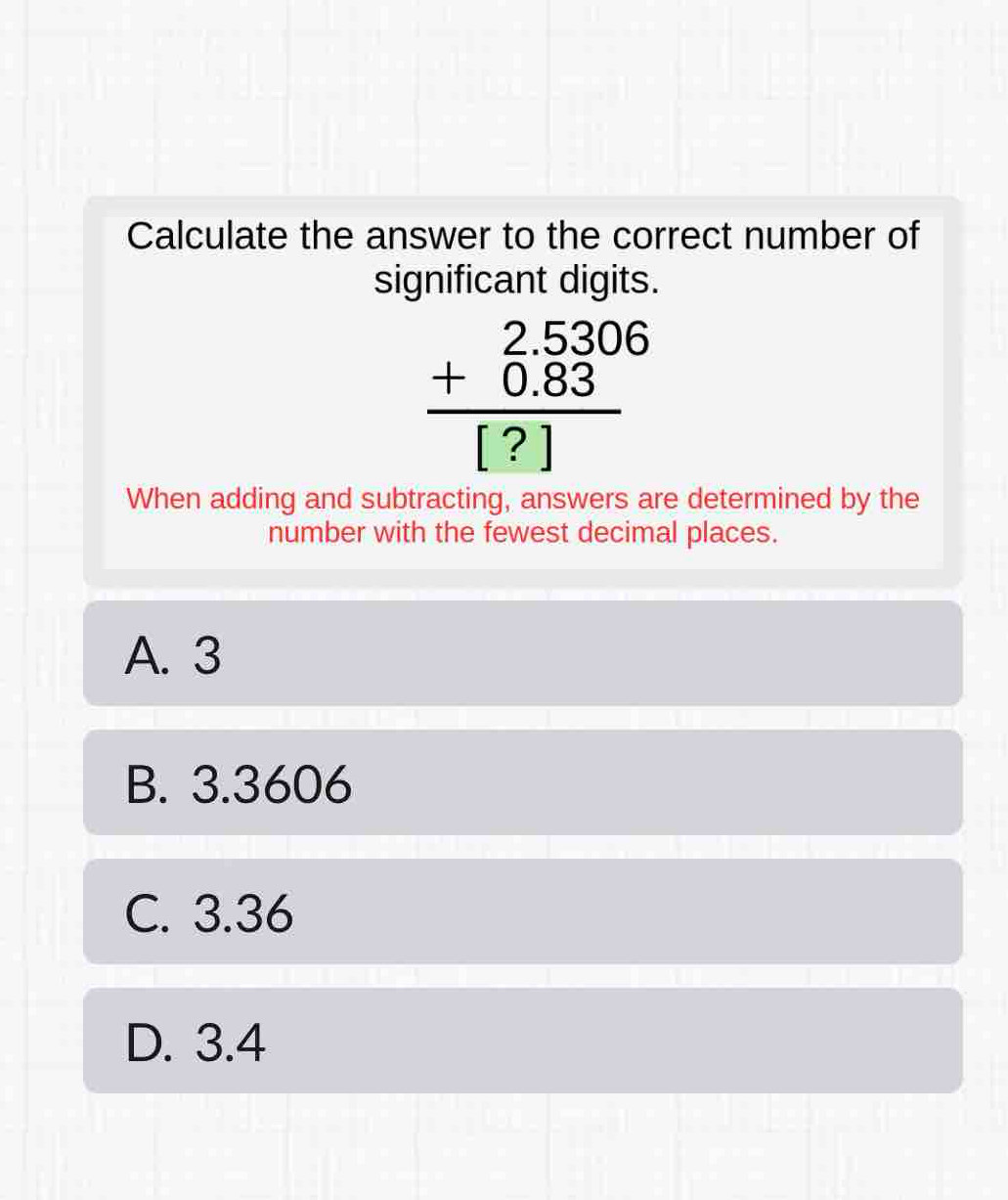 Calculate the answer to the correct number of
significant digits.
beginarrayr 2.5306 +0.83 hline [?]endarray
When adding and subtracting, answers are determined by the
number with the fewest decimal places.
A. 3
B. 3.3606
C. 3.36
D. 3.4