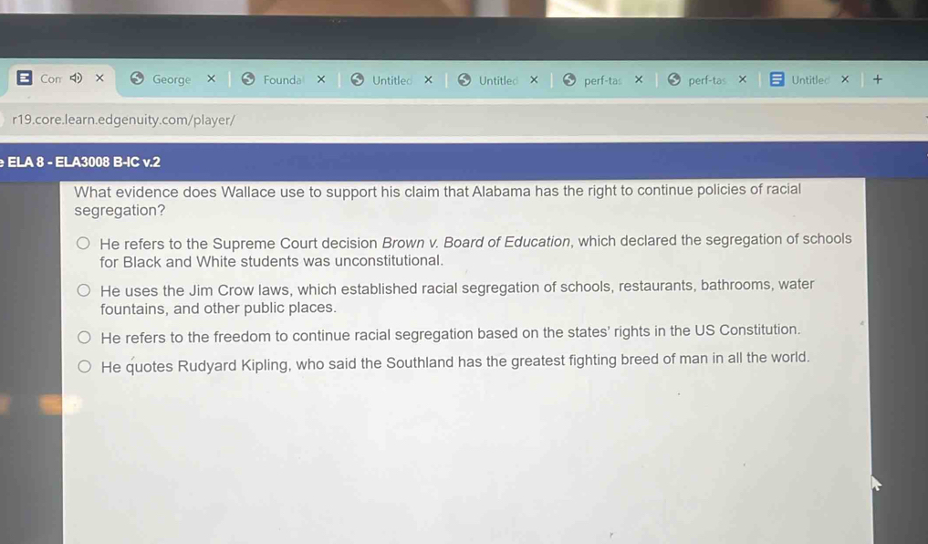 Con × George Founda X Untitled X Untitled × perf-tas × perf-tas Untitled X
r19.core.learn.edgenuity.com/player/
ELA 8 - ELA3008 B-IC v.2
What evidence does Wallace use to support his claim that Alabama has the right to continue policies of racial
segregation?
He refers to the Supreme Court decision Brown v. Board of Education, which declared the segregation of schools
for Black and White students was unconstitutional.
He uses the Jim Crow laws, which established racial segregation of schools, restaurants, bathrooms, water
fountains, and other public places.
He refers to the freedom to continue racial segregation based on the states' rights in the US Constitution.
He quotes Rudyard Kipling, who said the Southland has the greatest fighting breed of man in all the world.