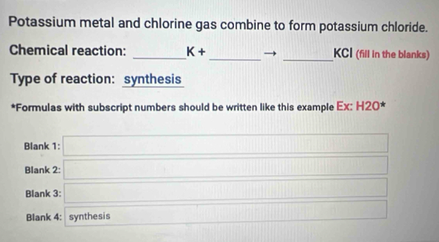 Potassium metal and chlorine gas combine to form potassium chloride. 
Chemical reaction: _ K+ _  11111 _ KCI (fill in the blanks) 
Type of reaction: synthesis 
*Formulas with subscript numbers should be written like this example Ex: H20 * 
Blank 1: □ 
Blank 2: □ 
Blank 3: □ 
Blank 4: synthesis □