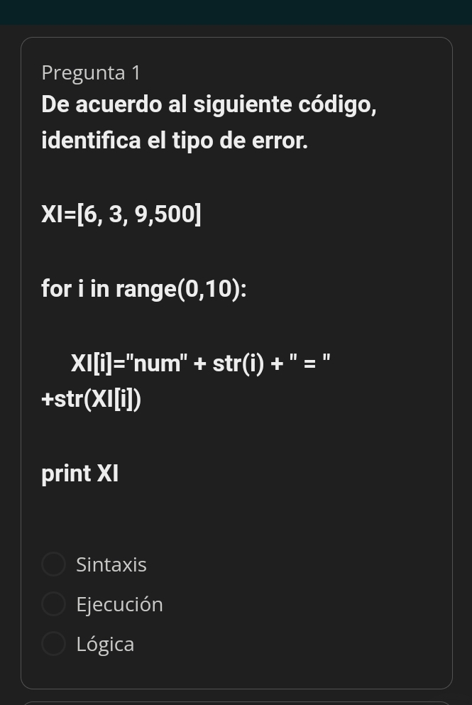 Pregunta 1
De acuerdo al siguiente código,
identifica el tipo de error.
XI=[6,3,9,500]
for i in range (0,10)
XI[i]=''num''+str(i)+''=
+str(XI[i])
print XI
Sintaxis
Ejecución
Lógica