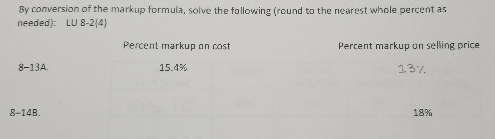 By conversion of the markup formula, solve the following (round to the nearest whole percent as
needed): LU 8-2(4)
Percent markup on cost Percent markup on selling price
8-13A. 15.4% 137
8-14B. 18%