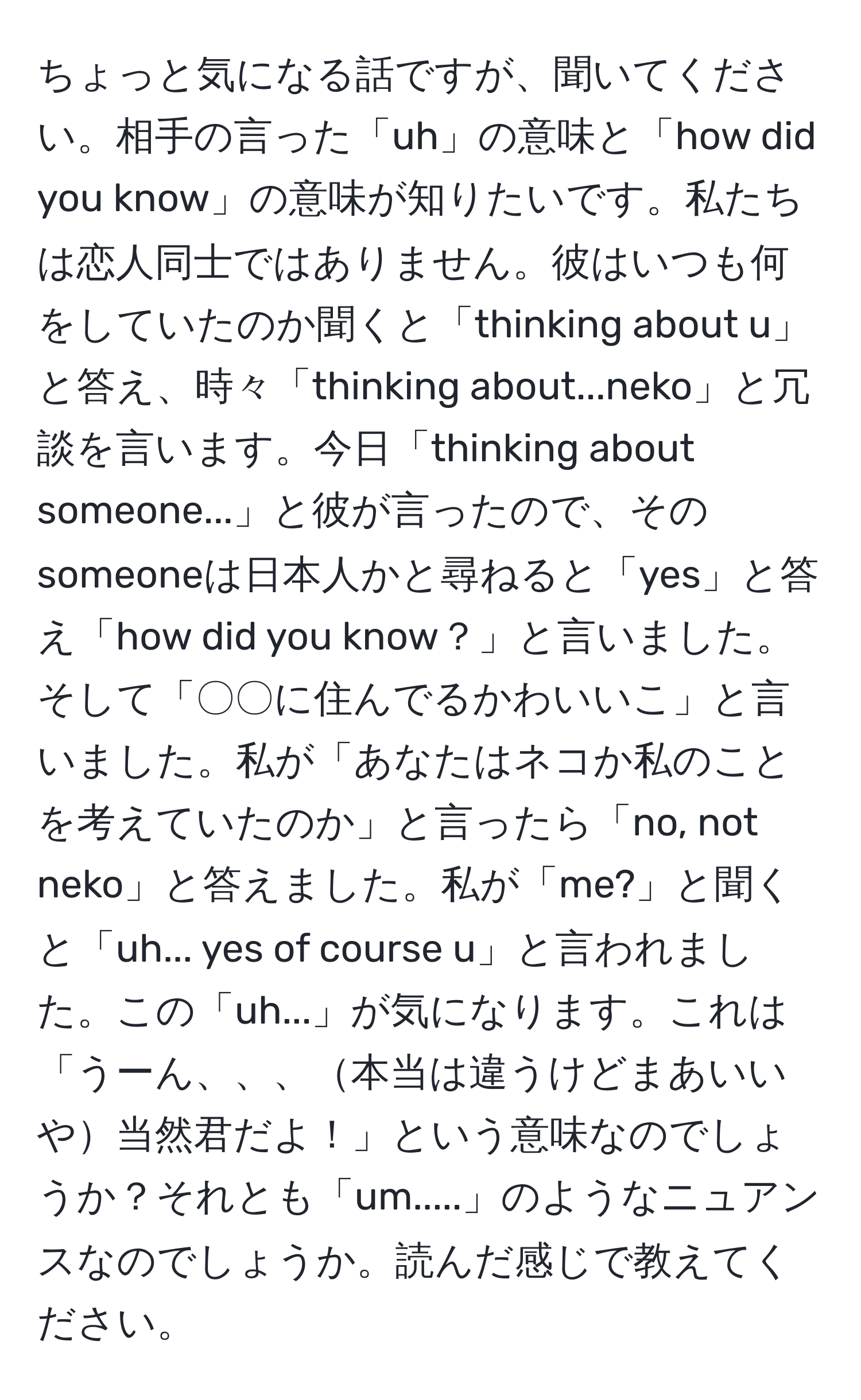 ちょっと気になる話ですが、聞いてください。相手の言った「uh」の意味と「how did you know」の意味が知りたいです。私たちは恋人同士ではありません。彼はいつも何をしていたのか聞くと「thinking about u」と答え、時々「thinking about...neko」と冗談を言います。今日「thinking about someone...」と彼が言ったので、そのsomeoneは日本人かと尋ねると「yes」と答え「how did you know？」と言いました。そして「〇〇に住んでるかわいいこ」と言いました。私が「あなたはネコか私のことを考えていたのか」と言ったら「no, not neko」と答えました。私が「me?」と聞くと「uh... yes of course u」と言われました。この「uh...」が気になります。これは「うーん、、、本当は違うけどまあいいや当然君だよ！」という意味なのでしょうか？それとも「um.....」のようなニュアンスなのでしょうか。読んだ感じで教えてください。