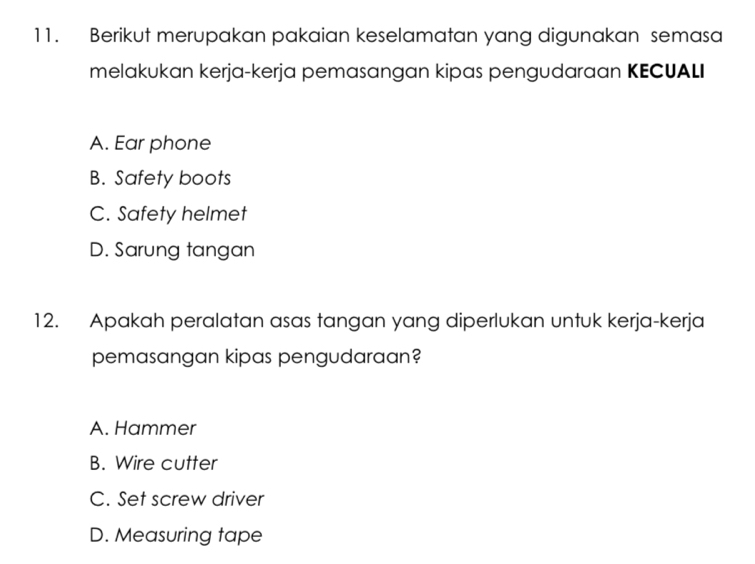 Berikut merupakan pakaian keselamatan yang digunakan semasa
melakukan kerja-kerja pemasangan kipas pengudaraan KECUALI
A. Ear phone
B. Safety boots
C. Safety helmet
D. Sarung tangan
12. Apakah peralatan asas tangan yang diperlukan untuk kerja-kerja
pemasangan kipas pengudaraan?
A. Hammer
B. Wire cutter
C. Set screw driver
D. Measuring tape