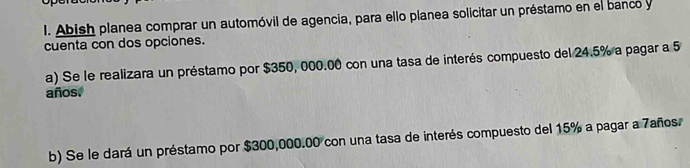 Abish planea comprar un automóvil de agencia, para ello planea solicitar un préstamo en el banco y 
cuenta con dos opciones. 
a) Se le realizara un préstamo por $350, 000.00 con una tasa de interés compuesto del 24.5% a pagar a 5
años. 
b) Se le dará un préstamo por $300,000.00 con una tasa de interés compuesto del 15% a pagar a 7años.