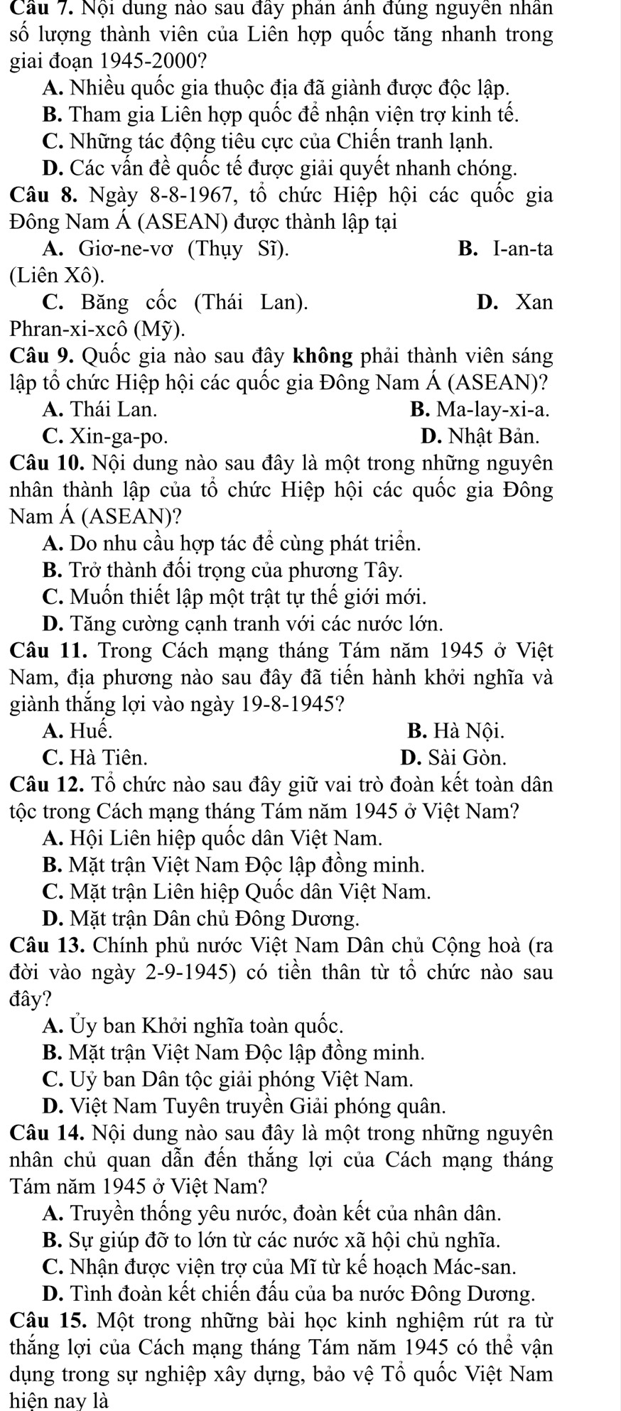 Cầu 7. Nội dung nào sau đầy phân ảnh đùng nguyên nhân
số lượng thành viên của Liên hợp quốc tăng nhanh trong
giai đoạn 1945-2000?
A. Nhiều quốc gia thuộc địa đã giành được độc lập.
B. Tham gia Liên hợp quốc để nhận viện trợ kinh tế.
C. Những tác động tiêu cực của Chiến tranh lạnh.
D. Các vấn đề quốc tế được giải quyết nhanh chóng.
Câu 8. Ngày 8-8-1967, tổ chức Hiệp hội các quốc gia
Đông Nam Á (ASEAN) được thành lập tại
A. Giơ-ne-vơ (Thụy Sĩ). B. I-an-ta
(Liên Xô).
C. Băng cốc (Thái Lan). D. Xan
Phran-xi-xcô (Mỹ).
Câu 9. Quốc gia nào sau đây không phải thành viên sáng
lập tổ chức Hiệp hội các quốc gia Đông Nam Á (ASEAN)?
A. Thái Lan. B. Ma-lay-xi-a.
C. Xin-ga-po. D. Nhật Bản.
Câu 10. Nội dung nào sau đây là một trong những nguyên
nhân thành lập của tổ chức Hiệp hội các quốc gia Đông
Nam Á (ASEAN)?
A. Do nhu cầu hợp tác để cùng phát triển.
B. Trở thành đối trọng của phương Tây.
C. Muốn thiết lập một trật tự thế giới mới.
D. Tăng cường cạnh tranh với các nước lớn.
Câu 11. Trong Cách mạng tháng Tám năm 1945 ở Việt
Nam, địa phương nào sau đây đã tiến hành khởi nghĩa và
giành thắng lợi vào ngày 19-8-1945?
A. Huế. B. Hà Nội.
C. Hà Tiên. D. Sài Gòn.
Câu 12. Tổ chức nào sau đây giữ vai trò đoàn kết toàn dân
tộc trong Cách mạng tháng Tám năm 1945 ở Việt Nam?
A. Hội Liên hiệp quốc dân Việt Nam.
B. Mặt trận Việt Nam Độc lập đồng minh.
C. Mặt trận Liên hiệp Quốc dân Việt Nam.
D. Mặt trận Dân chủ Đông Dương.
Câu 13. Chính phủ nước Việt Nam Dân chủ Cộng hoà (ra
đời vào ngày 2-9-1945) có tiền thân từ tổ chức nào sau
đây?
A. Ủy ban Khởi nghĩa toàn quốc.
B. Mặt trận Việt Nam Độc lập đồng minh.
C. Uỷ ban Dân tộc giải phóng Việt Nam.
D. Việt Nam Tuyên truyền Giải phóng quân.
Câu 14. Nội dung nào sau đây là một trong những nguyên
nhân chủ quan dẫn đến thắng lợi của Cách mạng tháng
Tám năm 1945 ở Việt Nam?
A. Truyền thống yêu nước, đoàn kết của nhân dân.
B. Sự giúp đỡ to lớn từ các nước xã hội chủ nghĩa.
C. Nhận được viện trợ của Mĩ từ kế hoạch Mác-san.
D. Tình đoàn kết chiến đấu của ba nước Đông Dương.
Câu 15. Một trong những bài học kinh nghiệm rút ra từ
thắng lợi của Cách mạng tháng Tám năm 1945 có thể vận
dụng trong sự nghiệp xây dựng, bảo vệ Tổ quốc Việt Nam
hiện nay là