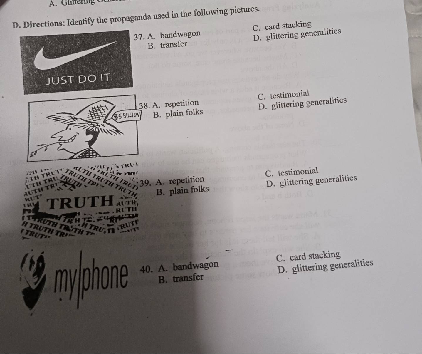 Glittering G
D. Directions: Identify the propaganda used in the following pictures.
. A. bandwagon C. card stacking
B. transfer D. glittering generalities
38. A. repetition C. testimonial
35 BILLION B. plain folks D. glittering generalities
39. A. repetition C. testimonial
B. plain folks D. glittering generalities
TRUTH
* T RưTH
CHTRUTITRUTP
TRUTH TRUTH T
TRUTH TR¹
I TRUT"
C. card stacking
myphone 40. A. bandwagon
B. transfer D. glittering generalities