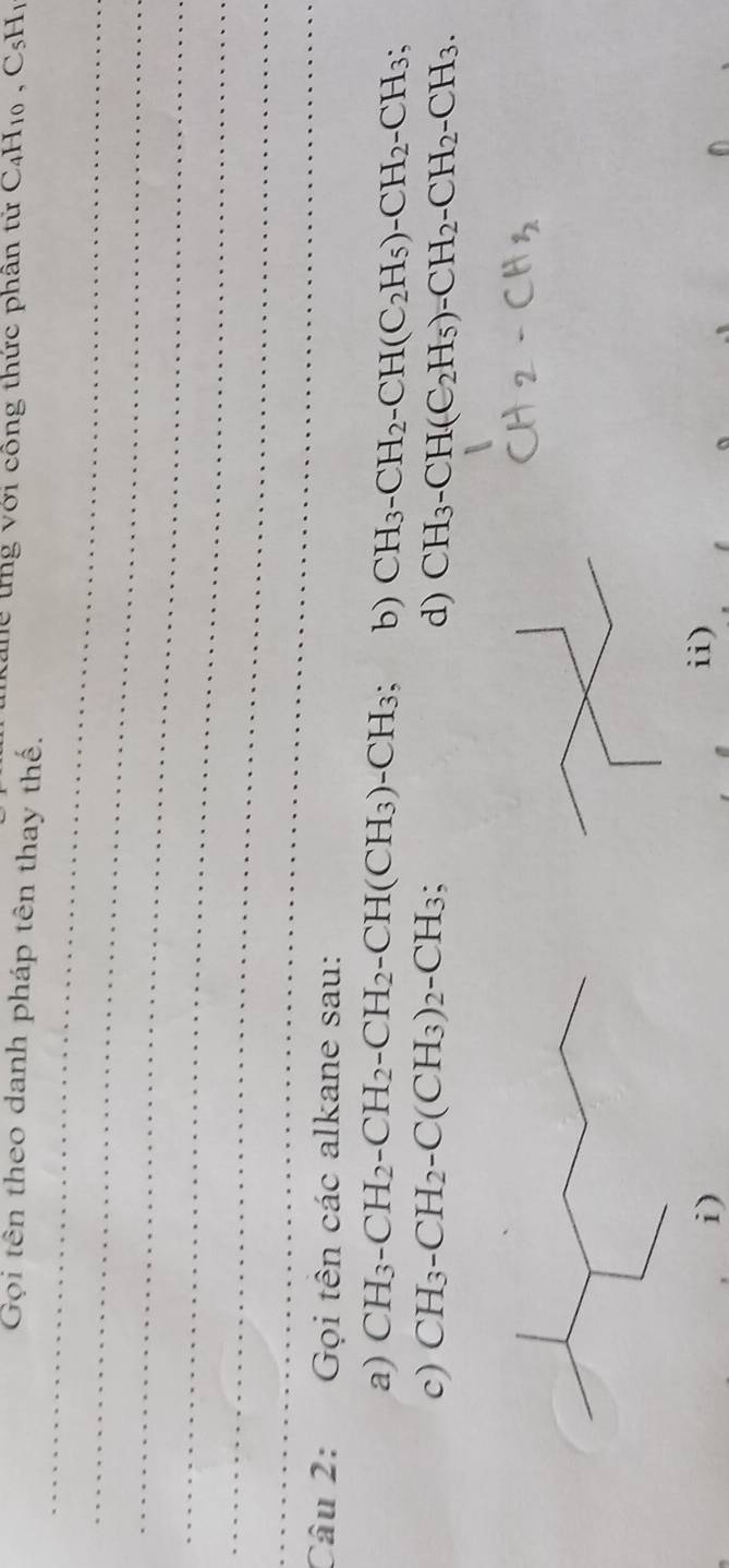 tể tng với công thức phân tử C4H10 , C5H1
Gọi tên theo danh pháp tên thay thế.
_
_
_
_
_
_
Câu 2: Gọi tên các alkane sau:
a) CH_3-CH_2-CH_2-CH_2-CH(CH_3)-CH_3 b) CH_3-CH_2-CH(C_2H_5)-CH_2-CH_3;
c) CH_3-CH_2-C(CH_3)_2-CH_3 d) CH_3-CH(C_2H_5)-CH_2-CH_2-CH_3.
i) ii)