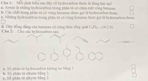 Mỗi phát biểu sau đây về hydrocarbon thơm là đúng hay sai?
a. Arene là những hydrocarbon trong phân tử có chứa một vòng benzene.
b. Các chất trong phân tử có vòng benzene được gọi là hydrocarbon thơm.
c. Những hydrocarbon trong phân tử có vòng benzene được gọi là hydrocarbon thơm.
đ. Dãy đồng đằng của benzene có công thức tổng quát C_nH_2n-6(n≥ 6). 
Câu 2: Cho các hydrocarbon sau:
a. Số phân tử hydrocarbon không no bằng 5.
b. Số phân tử alkene bằng 3.
c. Số phân tử alkyne bằng 2.