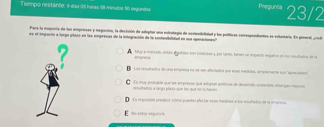 Tiempo restante: 9 días 05 horas 58 minutos 50 segundos 23/2
Pregunta
Para la mayoría de las empresas y negocios, la decisión de adoptar una estrategia de sostenibilidad y las políticas correspondientes es voluntaría. En general, ¿cuál
es el impacto a largo plazo en las empresas de la integración de la sostenibilidad en sus operaciones?

Muy a menudo, estas ddidas son costosas y, por tanto, tienen un impacto negativo en los resultados de la
empresa
B Los resultados de una empresa no se ven afectados por esas medidas, simplemente son "apreciables"
Es muy probable que las empresas que adoptan políticas de desarrollo sostenible obtengan mejores
resultados a largo plazo que las que no lo hacen.
D Es imposible predecir cómo pueden afectar esas medidas a los resultados de la empresa.
E No estoy seguro/a