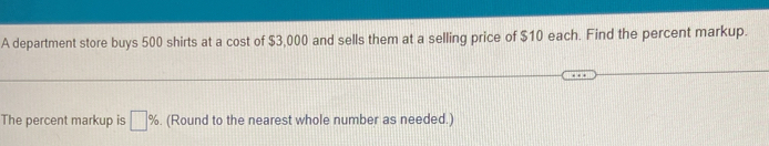 A department store buys 500 shirts at a cost of $3,000 and sells them at a selling price of $10 each. Find the percent markup. 
The percent markup is □ %. (Round to the nearest whole number as needed.)