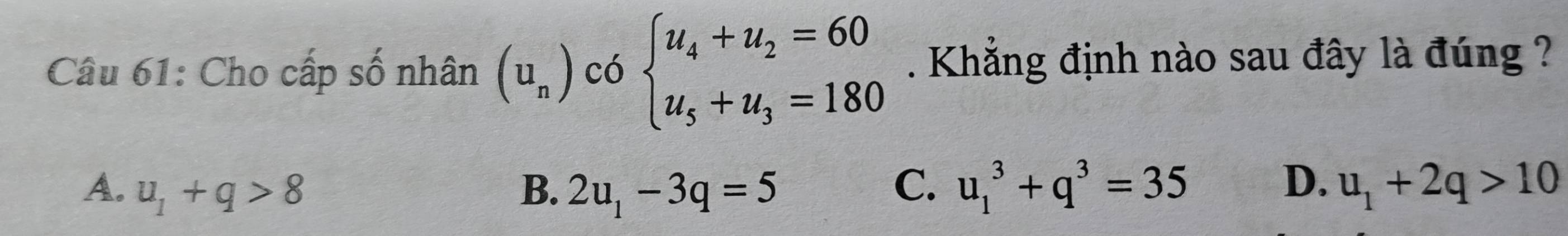 Cho cấp số nhân (u_n) có beginarrayl u_4+u_2=60 u_5+u_3=180endarray.. Khẳng định nào sau đây là đúng ?
D.
A. u_1+q>8 B. 2u_1-3q=5 C. u_1^(3+q^3)=35 u_1+2q>10