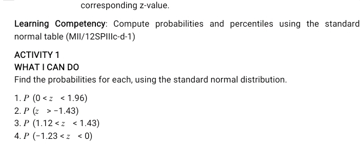 corresponding z-value. 
Learning Competency: Compute probabilities and percentiles using the standard 
normal table (MII/12SPIIIc-d-1) 
ACTIVITY 1 
WHAT I CAN DO 
Find the probabilities for each, using the standard normal distribution. 
1. P(0
2. P(z>-1.43)
3. P(1.12
4. P(-1.23