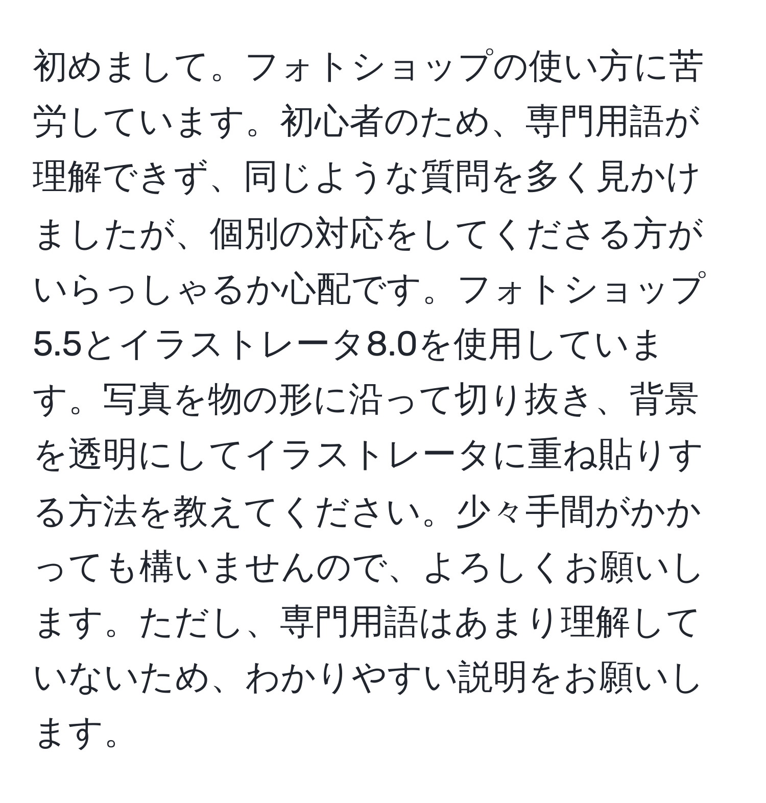 初めまして。フォトショップの使い方に苦労しています。初心者のため、専門用語が理解できず、同じような質問を多く見かけましたが、個別の対応をしてくださる方がいらっしゃるか心配です。フォトショップ5.5とイラストレータ8.0を使用しています。写真を物の形に沿って切り抜き、背景を透明にしてイラストレータに重ね貼りする方法を教えてください。少々手間がかかっても構いませんので、よろしくお願いします。ただし、専門用語はあまり理解していないため、わかりやすい説明をお願いします。