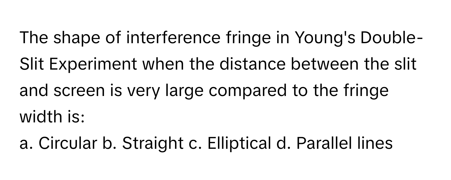 The shape of interference fringe in Young's Double-Slit Experiment when the distance between the slit and screen is very large compared to the fringe width is:

a. Circular b. Straight c. Elliptical d. Parallel lines