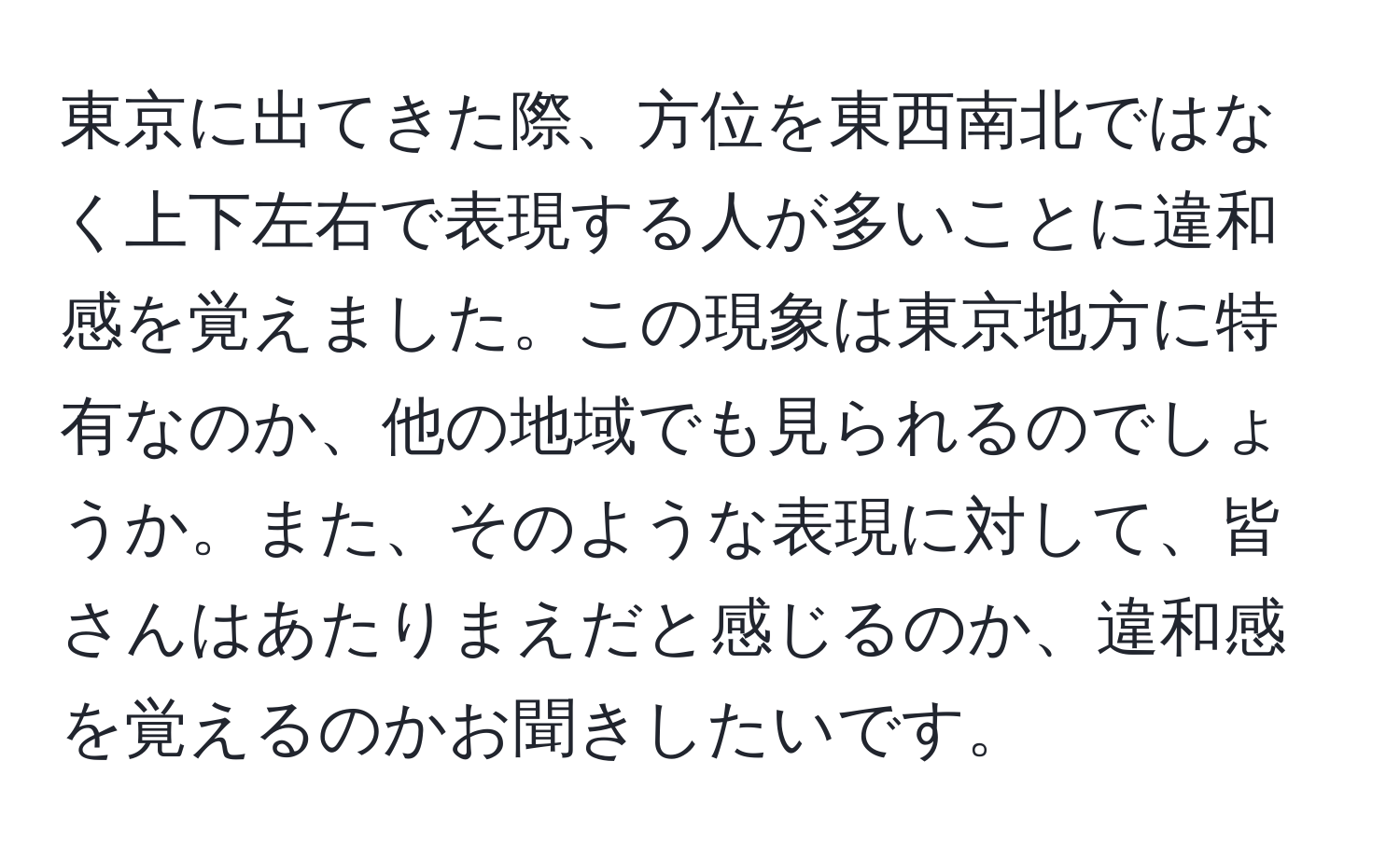 東京に出てきた際、方位を東西南北ではなく上下左右で表現する人が多いことに違和感を覚えました。この現象は東京地方に特有なのか、他の地域でも見られるのでしょうか。また、そのような表現に対して、皆さんはあたりまえだと感じるのか、違和感を覚えるのかお聞きしたいです。