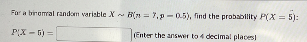 For a binomial random variable Xsim B(n=7, p=0.5) , find the probability P(X=5).
P(X=5)=□ (Enter the answer to 4 decimal places)