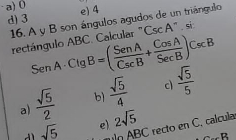 a) 0
d) 3 e) 4
16. A y B son ángulos agudos de un triángulo
rectángulo ABC. Calcular " CscA si:
SenA· Ctg B=( SenA/CscB + CosA/SecB )CscB
a)  sqrt(5)/2  b)  sqrt(5)/4  c  sqrt(5)/5 
sqrt(5) e) 2sqrt(5)
n A BC recto en C, calcula
_neg 