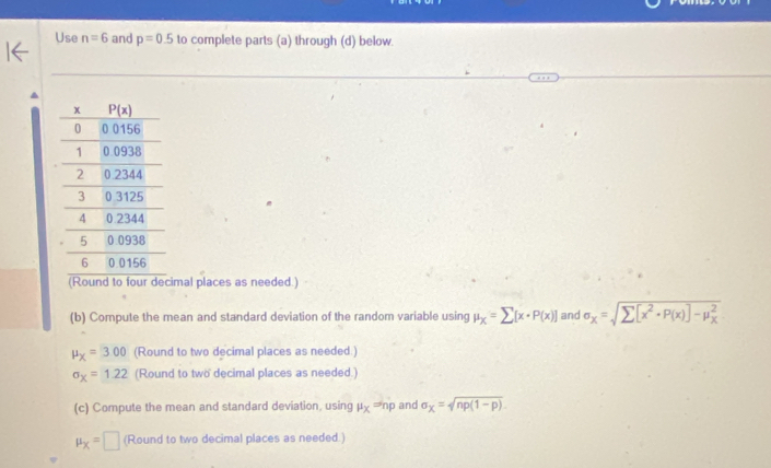 Use n=6 and p=0.5 to complete parts (a) through (d) below.
(Round to four decimal places as needed.)
(b) Compute the mean and standard deviation of the random variable using mu _x=sumlimits [x· P(x)] and sigma _x=
mu _X=3.00 (Round to two decimal places as needed.)
sigma _x=1.22 (Round to two decimal places as needed.)
(c) Compute the mean and standard deviation, using mu _X=nrho and sigma _X=sqrt(np(1-p)).
mu _X=□ (Round to two decimal places as needed.)