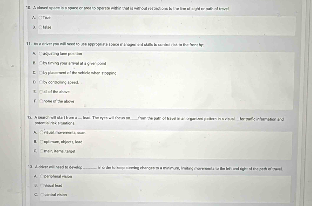 A closed space is a space or area to operate within that is without restrictions to the line of sight or path of travel.
A. ○True
B. ○false
11. As a driver you will need to use appropriate space management skills to control risk to the front by:
A. ○ adjusting lane position
B. ○ by timing your arrival at a given point
C. ○ by placement of the vehicle when stopping
D. ○ by controlling speed.
E. ○ all of the above
F. ○ none of the above
12. A search will start from a .... lead. The eyes will focus on........from the path of travel in an organized pattern in a visual ....for traffic information and
potential risk situations.
A. ○visual, movements, scan
B. ○ optimum, objects, lead
C. ○ main, items, target
13. A driver will need to develop_ in order to keep steering changes to a minimum, limiting movements to the left and right of the path of travel.
A. ○ peripheral vision
B. ○visual lead
C. ○ central vision