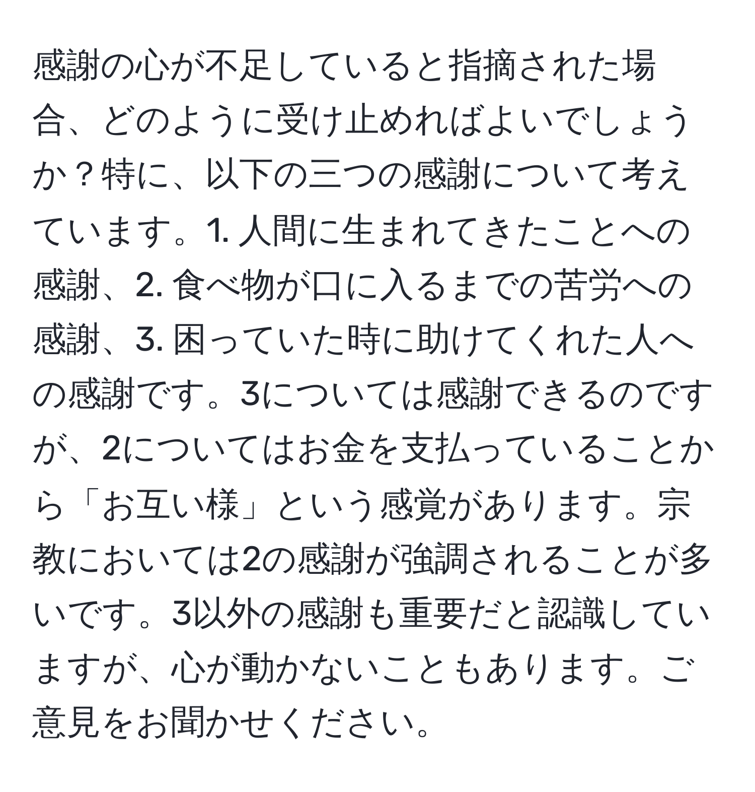 感謝の心が不足していると指摘された場合、どのように受け止めればよいでしょうか？特に、以下の三つの感謝について考えています。1. 人間に生まれてきたことへの感謝、2. 食べ物が口に入るまでの苦労への感謝、3. 困っていた時に助けてくれた人への感謝です。3については感謝できるのですが、2についてはお金を支払っていることから「お互い様」という感覚があります。宗教においては2の感謝が強調されることが多いです。3以外の感謝も重要だと認識していますが、心が動かないこともあります。ご意見をお聞かせください。