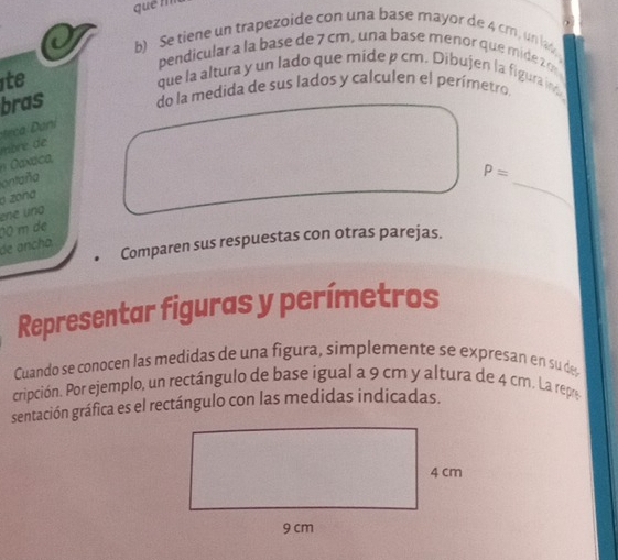 quē m 
b) Se tiene un trapezoide con una base mayor de 4 cm, un lak 
pendicular a la base de 7 cm, una base meñor que mide 2
ite 
que la altura y un lado que mide p cm. Dibujen la figura int 
bras do la medida de sus lados y calculen el perímetro 
ani 
n xdca, mbré de 
ontaña
P=
o zona 
_ 
ene una 
de ancha 00 m de 
Comparen sus respuestas con otras parejas. 
Representar figuras y perímetros 
Cuando se conocen las medidas de una figura, simplemente se expresan en su de 
cripción. Por ejemplo, un rectángulo de base igual a 9 cm y altura de 4 cm. La repre 
sentación gráfica es el rectángulo con las medidas indicadas.