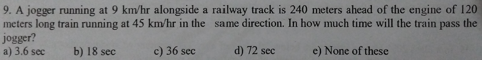 A jogger running at 9 km/hr alongside a railway track is 240 meters ahead of the engine of 120
meters long train running at 45 km/hr in the same direction. In how much time will the train pass the
jogger?
a) 3.6 sec b) 18 sec c) 36 sec d) 72 sec e) None of these