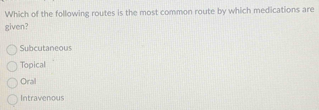 Which of the following routes is the most common route by which medications are
given?
Subcutaneous
Topical
Oral
Intravenous