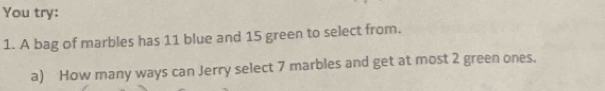 You try: 
1. A bag of marbles has 11 blue and 15 green to select from. 
a) How many ways can Jerry select 7 marbles and get at most 2 green ones.