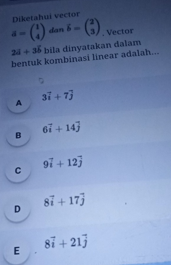 Diketahui vector
vector a=beginpmatrix 1 4endpmatrix dan vector b=beginpmatrix 2 3endpmatrix. Vector
2vector a+3vector b bila dinyatakan dalam
bentuk kombinasi linear adalah...
A 3vector i+7vector j
B 6vector i+14vector j
C 9vector i+12vector j
D 8vector i+17vector j
E 8vector i+21vector j