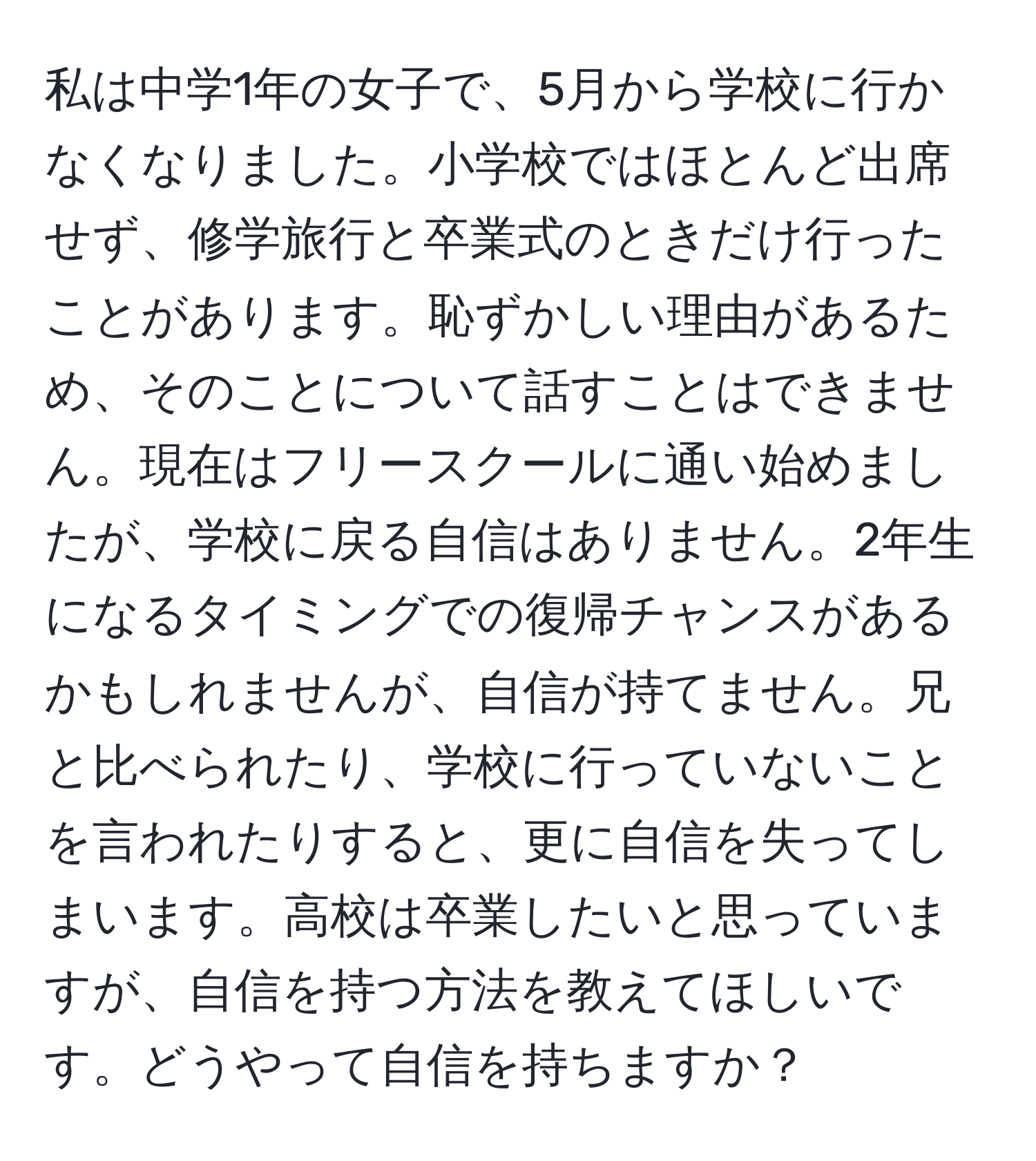 私は中学1年の女子で、5月から学校に行かなくなりました。小学校ではほとんど出席せず、修学旅行と卒業式のときだけ行ったことがあります。恥ずかしい理由があるため、そのことについて話すことはできません。現在はフリースクールに通い始めましたが、学校に戻る自信はありません。2年生になるタイミングでの復帰チャンスがあるかもしれませんが、自信が持てません。兄と比べられたり、学校に行っていないことを言われたりすると、更に自信を失ってしまいます。高校は卒業したいと思っていますが、自信を持つ方法を教えてほしいです。どうやって自信を持ちますか？