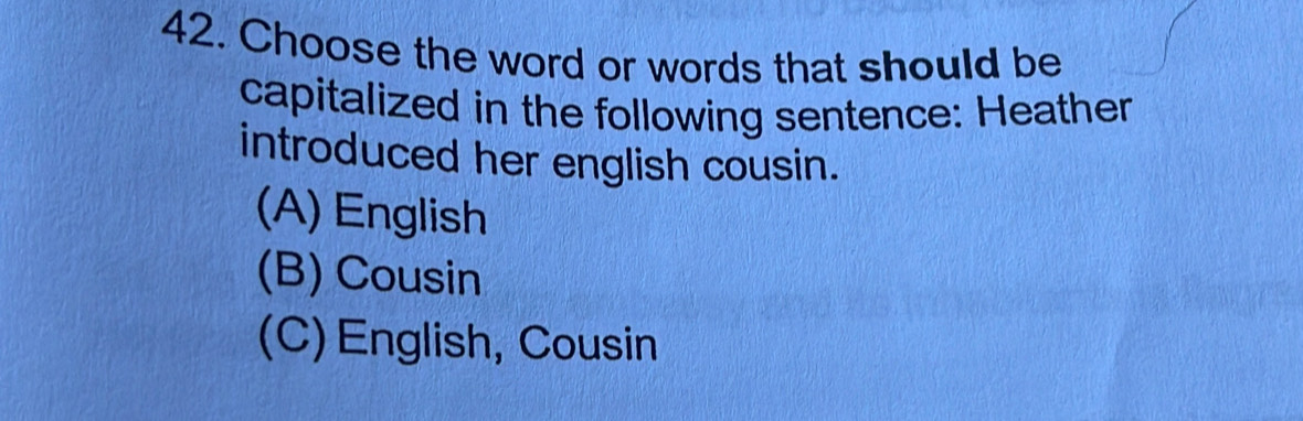 Choose the word or words that should be
capitalized in the following sentence: Heather
introduced her english cousin.
(A) English
(B) Cousin
(C) English, Cousin