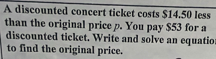 A discounted concert ticket costs $14.50 less 
than the original price p. You pay $53 for a 
discounted ticket. Write and solve an equation 
to find the original price.