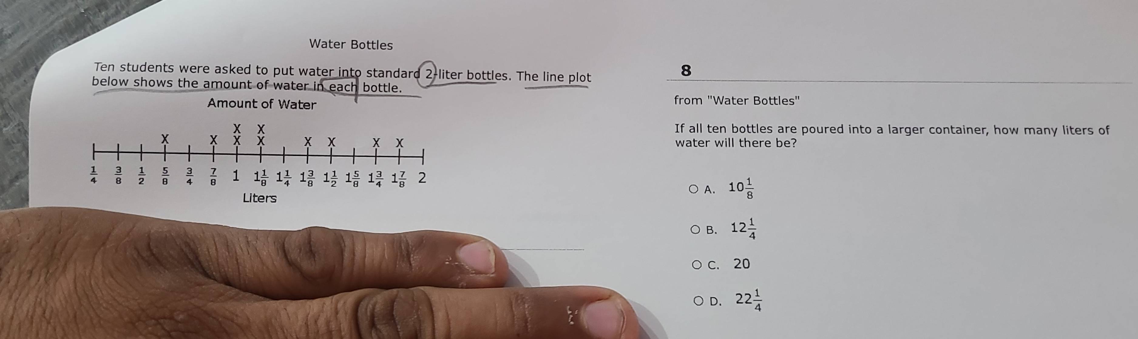 Water Bottles
Ten students were asked to put water into standard 1 2-liter bottles. The line plot
8
below shows the amount of water in each bottle.
Amount of Water from "Water Bottles"
If all ten bottles are poured into a larger container, how many liters of
water will there be?
A. 10 1/8 
B. 12 1/4 
c. 20
D. 22 1/4 