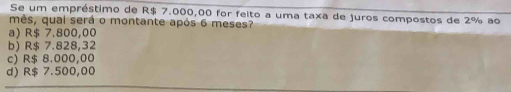 Se um empréstimo de R$ 7.000,00 for feito a uma taxa de juros compostos de 2% ao
mês, qual será o montante após 6 meses?
a) R$ 7.800,00
b) R$ 7.828,32
c) R$ 8.000,00
d) R$ 7.500,00