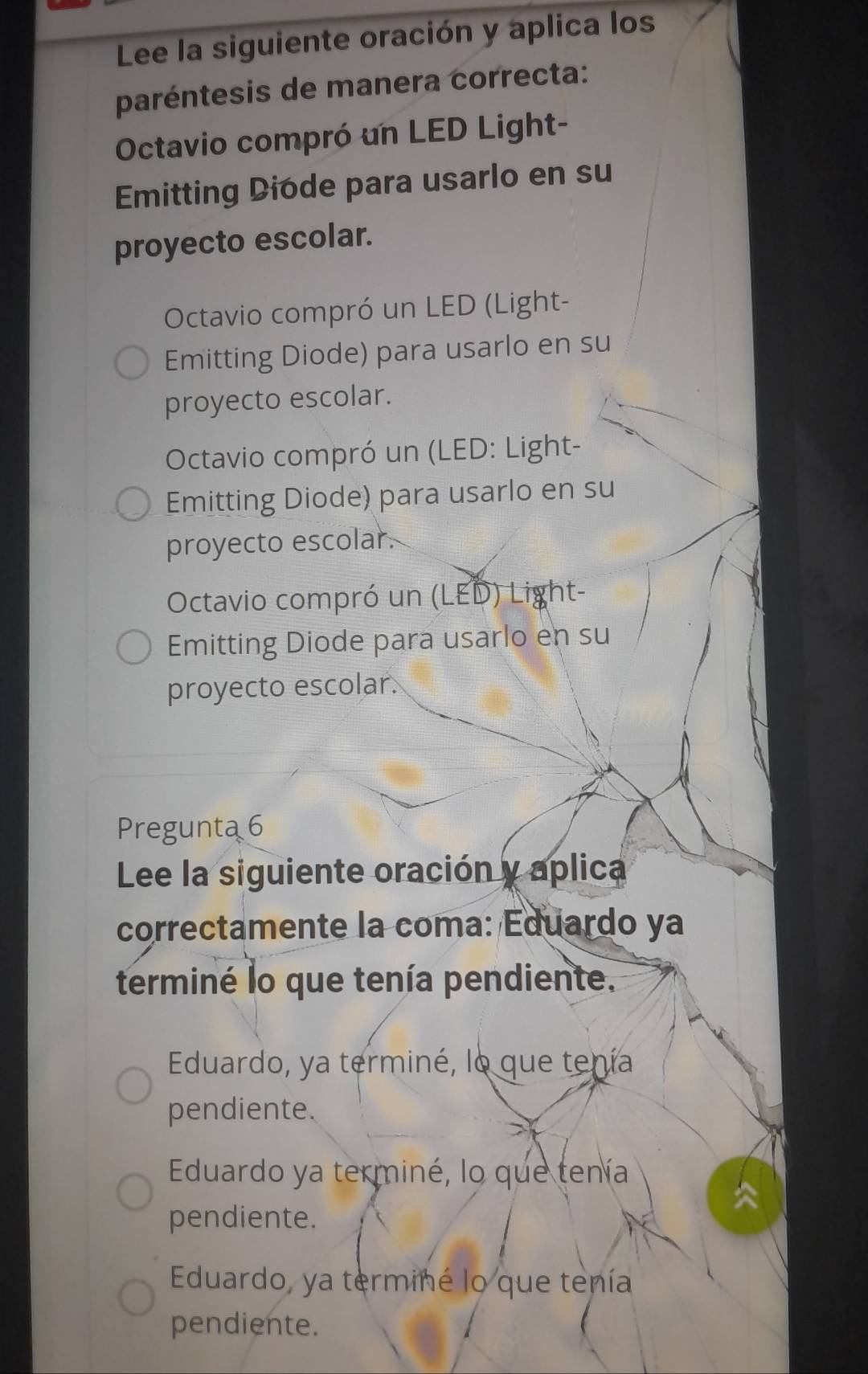 Lee la siguiente oración y aplica los
paréntesis de manera correcta:
Octavio compró un LED Light-
Emitting Diode para usarlo en su
proyecto escolar.
Octavio compró un LED (Light-
Emitting Diode) para usarlo en su
proyecto escolar.
Octavio compró un (LED: Light-
Emitting Diode) para usarlo en su
proyecto escolar.
Octavio compró un (LED) Light-
Emitting Diode para usarlo en su
proyecto escolar
Pregunta 6
Lee la siguiente oración y aplica
correctamente la coma: Eduardo ya
terminé lo que tenía pendiente.
Eduardo, ya terminé, lo que tenía
pendiente.
Eduardo ya terminé, lo que tenía
pendiente.
Eduardo, ya terminé lo que tenía
pendiente.