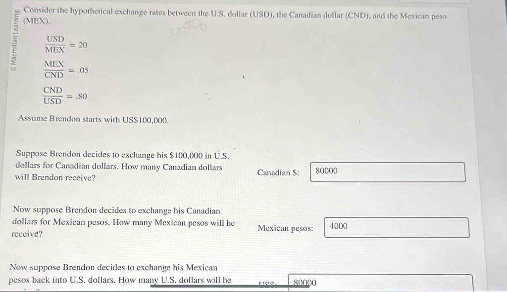 Consider the hypothetical exchange rates between the U.S. dollar (USD), the Canadian dollar (CND), and the Mexican peso 
(MEX).
 USD/MEX =20
5  MEX/CND =.05
 CND/USD =.80
Assume Brendon starts with US $100,000. 
Suppose Brendon decides to exchange his $100,000 in U.S.
dollars for Canadian dollars. How many Canadian dollars
will Brendon receive? Canadian $: 80000
Now suppose Brendon decides to exchange his Canadian 
dollars for Mexican pesos. How many Mexican pesos will he Mexican pesos: 4000
receive? 
Now suppose Brendon decides to exchange his Mexican 
pesos back into U.S. dollars. How many U.S. dollars will he L C e 80000