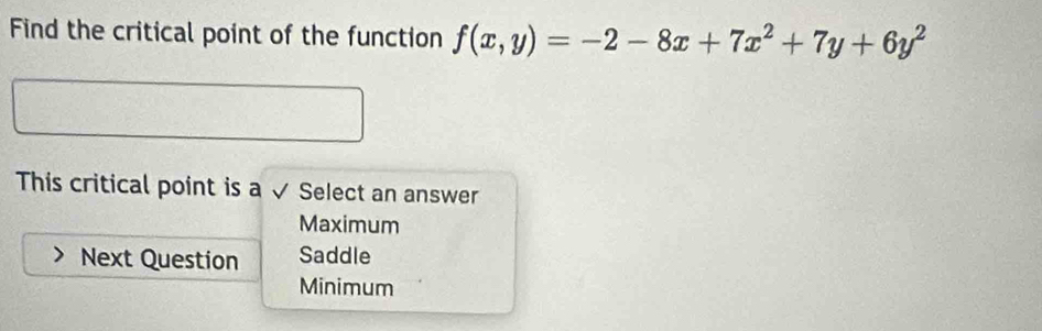 Find the critical point of the function f(x,y)=-2-8x+7x^2+7y+6y^2
This critical point is a √ Select an answer
Maximum
Next Question Saddle
Minimum