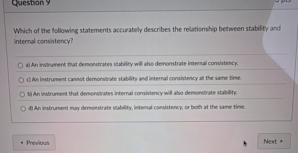 Which of the following statements accurately describes the relationship between stability and
internal consistency?
a) An instrument that demonstrates stability will also demonstrate internal consistency.
c) An instrument cannot demonstrate stability and internal consistency at the same time.
b) An instrument that demonstrates internal consistency will also demonstrate stability.
d) An instrument may demonstrate stability, internal consistency, or both at the same time.
Previous Next