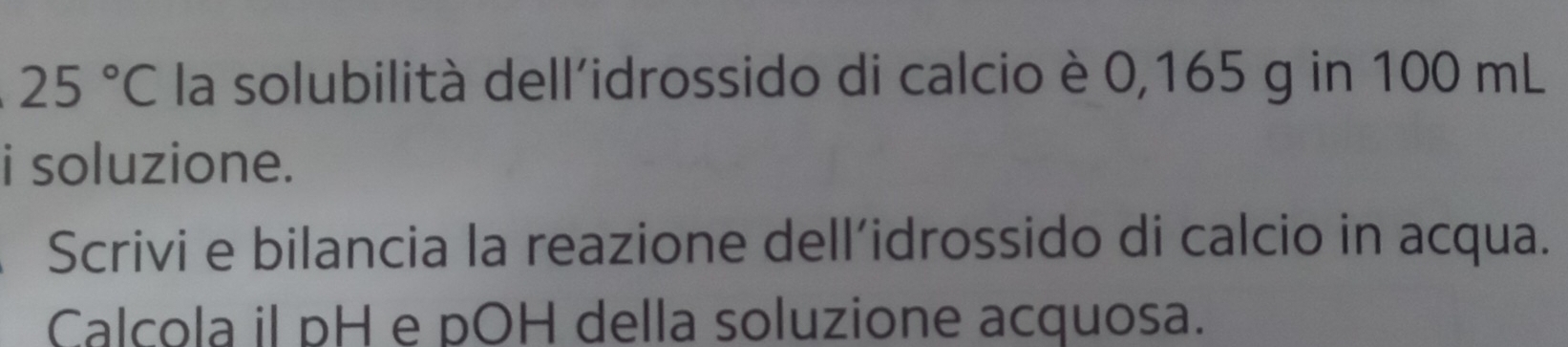 25°C la solubilità dell'idrossido di calcio è 0,165 g in 100 mL
i soluzione. 
Scrivi e bilancia la reazione dell´idrossido di calcio in acqua. 
Calcola il pH e pOH della soluzione acquosa.