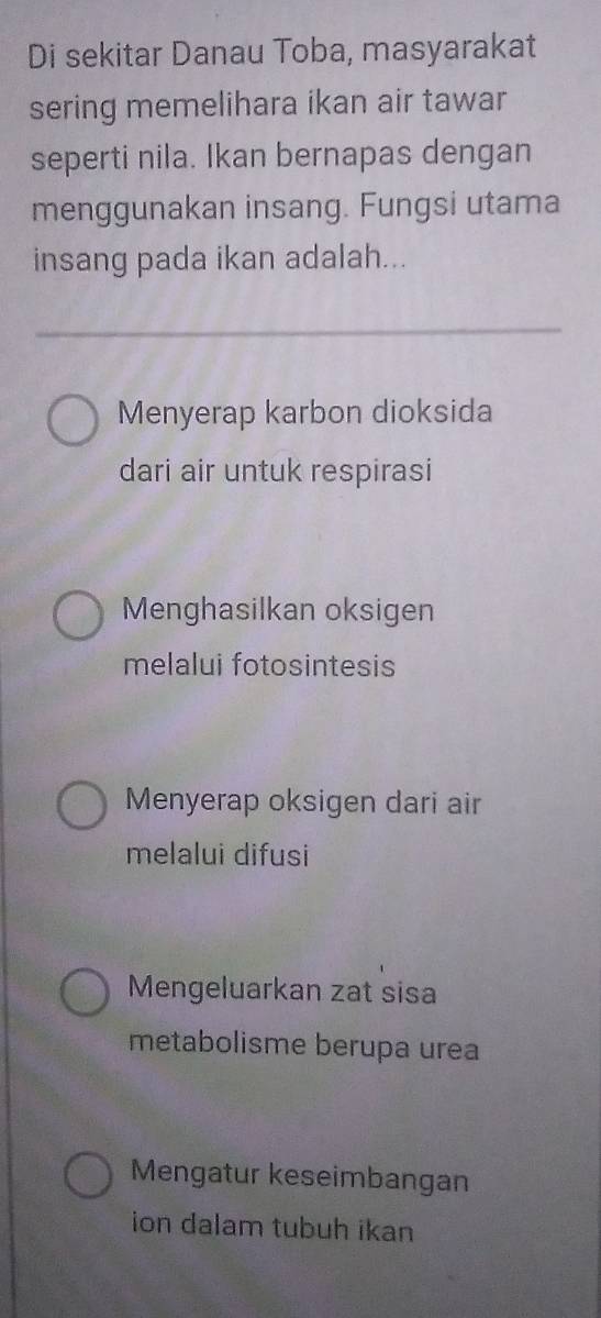 Di sekitar Danau Toba, masyarakat
sering memelihara ikan air tawar
seperti nila. Ikan bernapas dengan
menggunakan insang. Fungsi utama
insang pada ikan adalah...
Menyerap karbon dioksida
dari air untuk respirasi
Menghasilkan oksigen
melalui fotosintesis
Menyerap oksigen dari air
melalui difusi
Mengeluarkan zat sisa
metabolisme berupa urea
Mengatur keseimbangan
ion dalam tubuh ikan